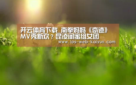 开云体育下载_南拳妈妈《奇迹》MV秀新欢?昆凌闺蜜组女团